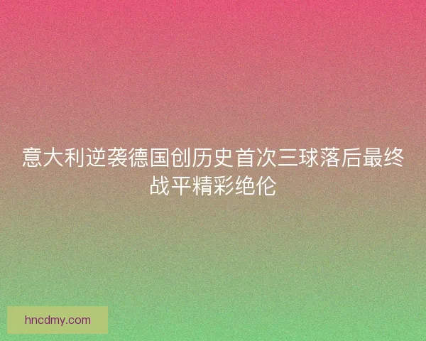 意大利逆袭德国创历史首次三球落后最终战平精彩绝伦