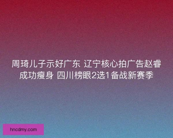 周琦儿子示好广东 辽宁核心拍广告赵睿成功瘦身 四川榜眼2选1备战新赛季 周琦儿子示好广东 辽宁核心拍广告赵睿成功瘦身 四川榜眼2选1备战新赛季