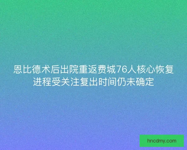 恩比德术后出院重返费城76人核心恢复进程受关注复出时间仍未确定