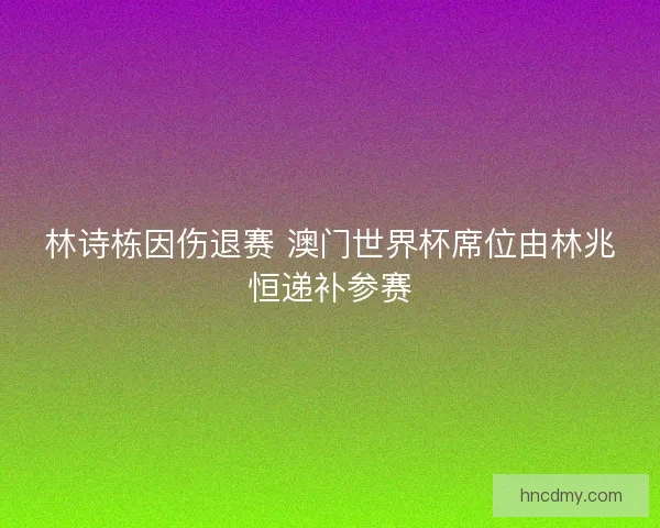 林诗栋因伤退赛 澳门世界杯席位由林兆恒递补参赛