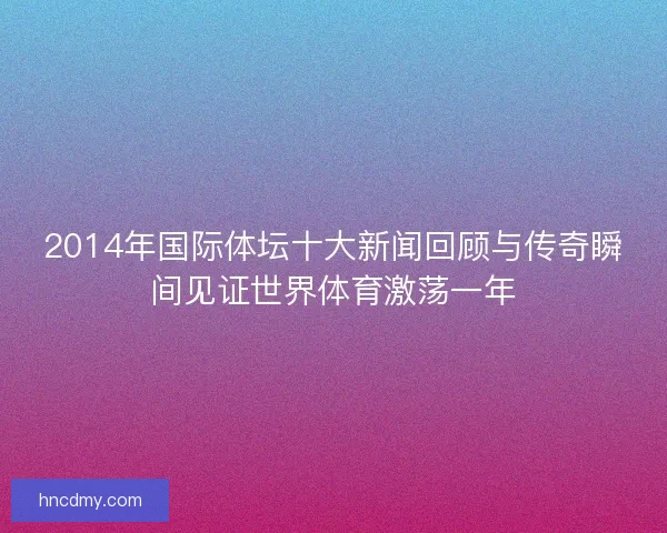2014年国际体坛十大新闻回顾与传奇瞬间见证世界体育激荡一年