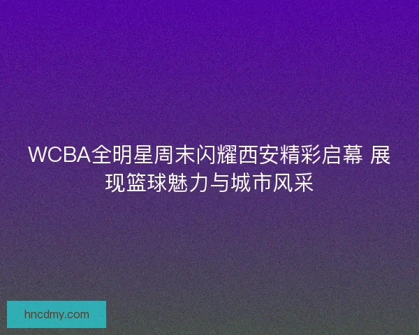 WCBA全明星周末闪耀西安精彩启幕 展现篮球魅力与城市风采