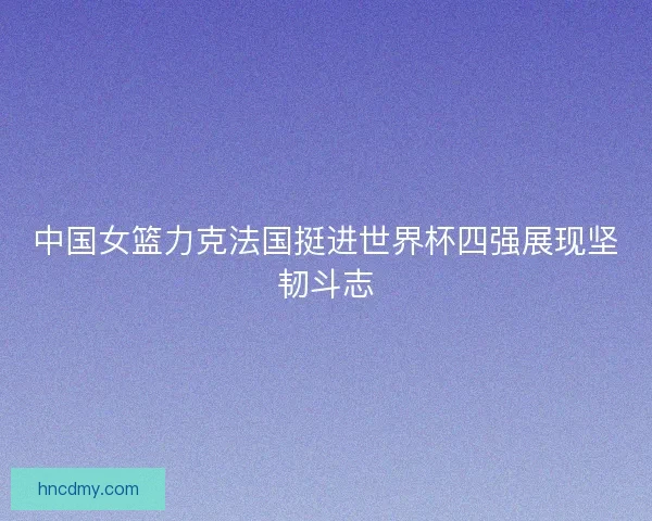 中国女篮力克法国挺进世界杯四强展现坚韧斗志 中国女篮力克法国挺进世界杯四强展现坚韧斗志