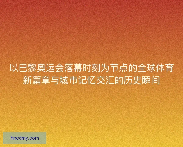 以巴黎奥运会落幕时刻为节点的全球体育新篇章与城市记忆交汇的历史瞬间