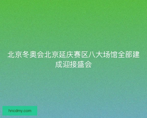 北京冬奥会北京延庆赛区八大场馆全部建成迎接盛会 北京冬奥会北京延庆赛区八大场馆全部建成迎接盛会