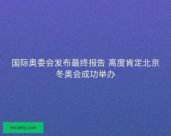 国际奥委会发布最终报告 高度肯定北京冬奥会成功举办 国际奥委会发布最终报告 高度肯定北京冬奥会成功举办
