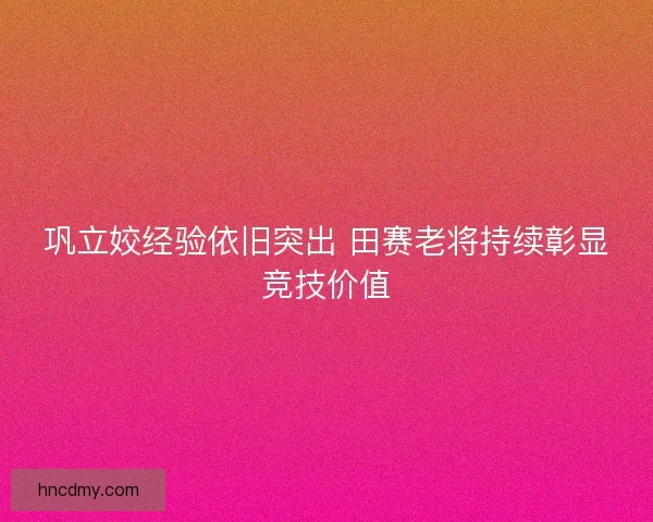 巩立姣经验依旧突出 田赛老将持续彰显竞技价值 巩立姣经验依旧突出 田赛老将持续彰显竞技价值