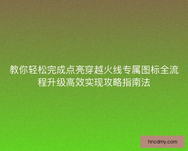 教你轻松完成点亮穿越火线专属图标全流程升级高效实现攻略指南法 教你轻松完成点亮穿越火线专属图标全流程升级高效实现攻略指南法