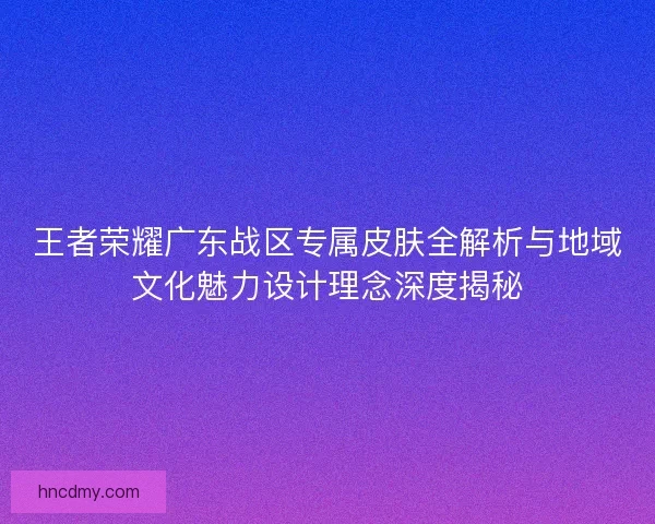 王者荣耀广东战区专属皮肤全解析与地域文化魅力设计理念深度揭秘