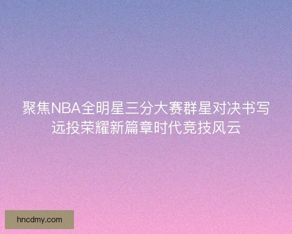 聚焦NBA全明星三分大赛群星对决书写远投荣耀新篇章时代竞技风云 聚焦NBA全明星三分大赛群星对决书写远投荣耀新篇章时代竞技风云