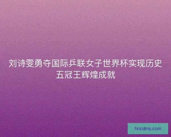 刘诗雯勇夺国际乒联女子世界杯实现历史五冠王辉煌成就