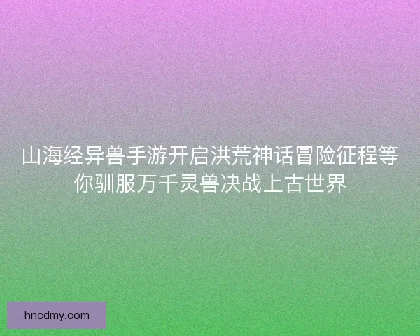 山海经异兽手游开启洪荒神话冒险征程等你驯服万千灵兽决战上古世界