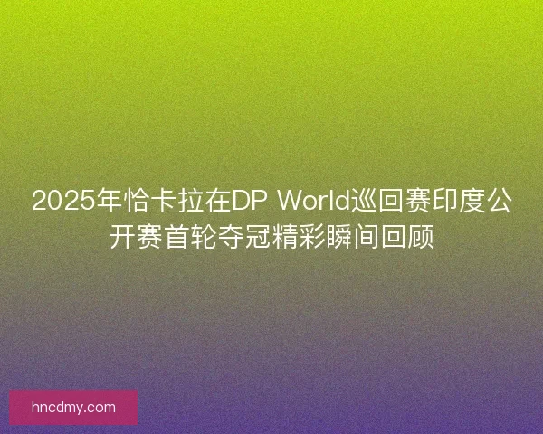 2025年恰卡拉在DP World巡回赛印度公开赛首轮夺冠精彩瞬间回顾
