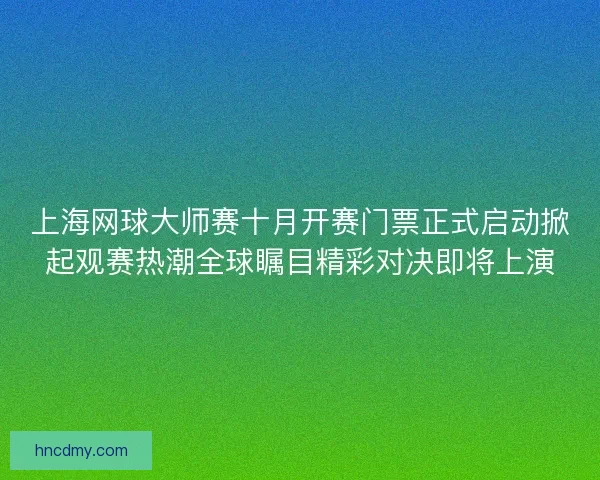 上海网球大师赛十月开赛门票正式启动掀起观赛热潮全球瞩目精彩对决即将上演 上海网球大师赛十月开赛门票正式启动掀起观赛热潮全球瞩目精彩对决即将上演