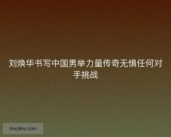 刘焕华书写中国男举力量传奇无惧任何对手挑战