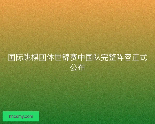 国际跳棋团体世锦赛中国队完整阵容正式公布 国际跳棋团体世锦赛中国队完整阵容正式公布