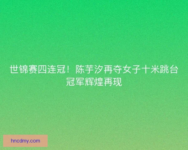 世锦赛四连冠!陈芋汐再夺女子十米跳台冠军辉煌再现 世锦赛四连冠!陈芋汐再夺女子十米跳台冠军辉煌再现