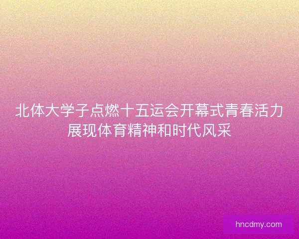 北体大学子点燃十五运会开幕式青春活力展现体育精神和时代风采