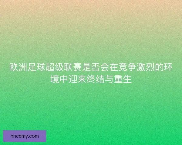 欧洲足球超级联赛是否会在竞争激烈的环境中迎来终结与重生