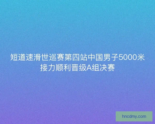 短道速滑世巡赛第四站中国男子5000米接力顺利晋级A组决赛