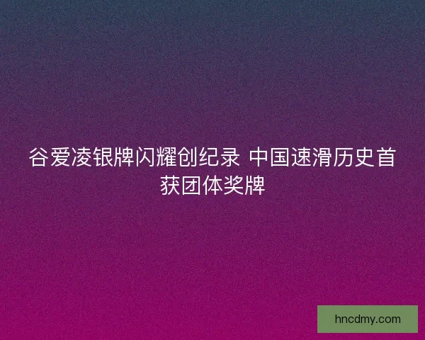 谷爱凌银牌闪耀创纪录 中国速滑历史首获团体奖牌