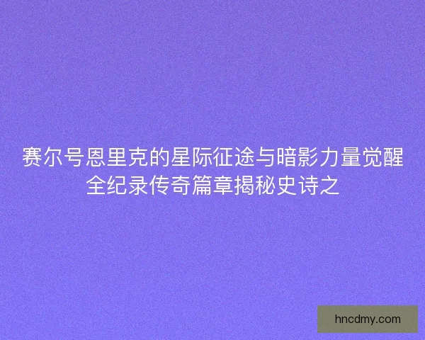 赛尔号恩里克的星际征途与暗影力量觉醒全纪录传奇篇章揭秘史诗之