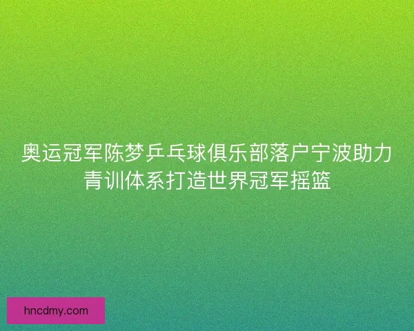 奥运冠军陈梦乒乓球俱乐部落户宁波助力青训体系打造世界冠军摇篮