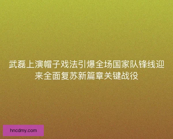 武磊上演帽子戏法引爆全场国家队锋线迎来全面复苏新篇章关键战役