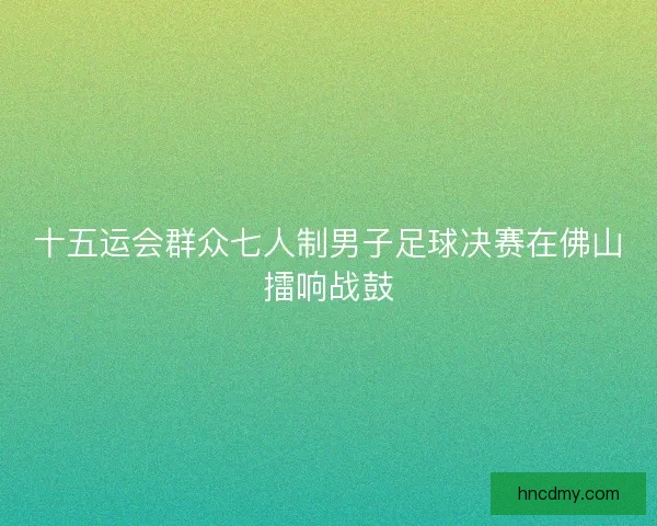 十五运会群众七人制男子足球决赛在佛山擂响战鼓