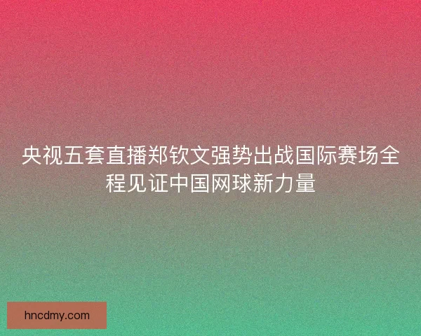 央视五套直播郑钦文强势出战国际赛场全程见证中国网球新力量