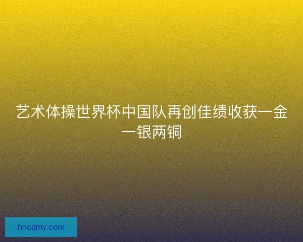 艺术体操世界杯中国队再创佳绩收获一金一银两铜 艺术体操世界杯中国队再创佳绩收获一金一银两铜