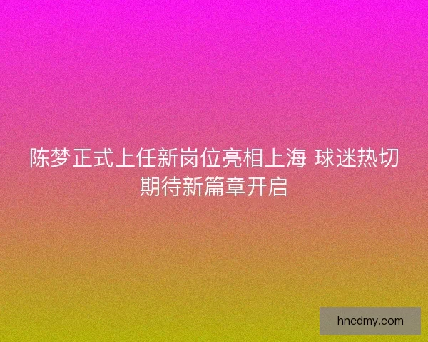陈梦正式上任新岗位亮相上海 球迷热切期待新篇章开启 陈梦正式上任新岗位亮相上海 球迷热切期待新篇章开启